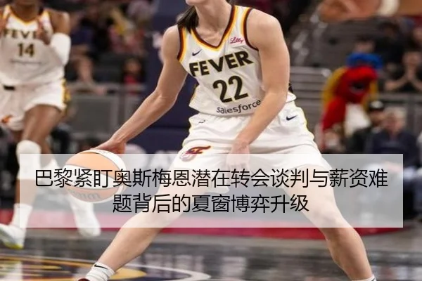 巴黎紧盯奥斯梅恩潜在转会谈判与薪资难题背后的夏窗博弈升级